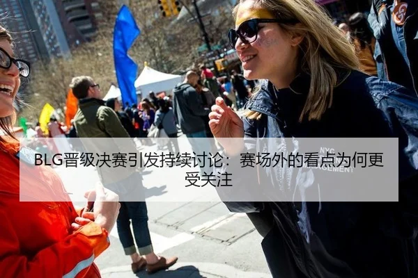 BLG晋级决赛引发持续讨论：赛场外的看点为何更受关注